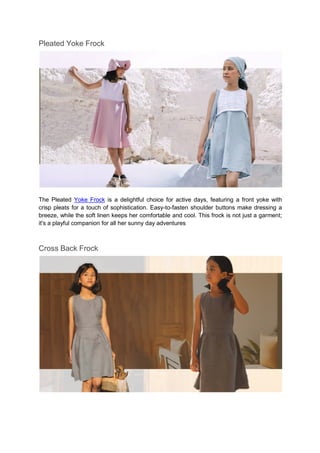 Pleated Yoke Frock
The Pleated Yoke Frock is a delightful choice for active days, featuring a front yoke with
crisp pleats for a touch of sophistication. Easy-to-fasten shoulder buttons make dressing a
breeze, while the soft linen keeps her comfortable and cool. This frock is not just a garment;
it's a playful companion for all her sunny day adventures
Cross Back Frock
 