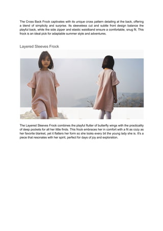 The Cross Back Frock captivates with its unique cross pattern detailing at the back, offering
a blend of simplicity and surprise. Its sleeveless cut and subtle front design balance the
playful back, while the side zipper and elastic waistband ensure a comfortable, snug fit. This
frock is an ideal pick for adaptable summer style and adventures.
Layered Sleeves Frock
The Layered Sleeves Frock combines the playful flutter of butterfly wings with the practicality
of deep pockets for all her little finds. This frock embraces her in comfort with a fit as cozy as
her favorite blanket, yet it flatters her form so she looks every bit the young lady she is. It's a
piece that resonates with her spirit, perfect for days of joy and exploration.
 