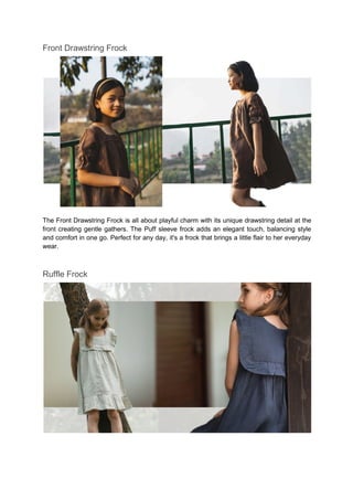 Front Drawstring Frock
The Front Drawstring Frock is all about playful charm with its unique drawstring detail at the
front creating gentle gathers. The Puff sleeve frock adds an elegant touch, balancing style
and comfort in one go. Perfect for any day, it's a frock that brings a little flair to her everyday
wear.
Ruffle Frock
 