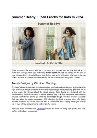 Summer Ready: Linen Frocks for Kids In 2024
When summer rolls around with its longer days and brighter sun, it's time to think about
outfits that keep your kids cool and comfy. Linen frocks for kids are perfect for this time of
year because they're breathable and light. In this post, we're diving into why linen is the top
pick for summer and how Chi Linen is setting the trend with stylish designs for children.
Trendy Designs by Chi Linen Clothing
Chi Linen's latest line of linen frocks seamlessly marries the classic comfort and sustainable
style that we've always loved with a fresh and modern edge that suits young girls from two to
twelve years. It’s not just about the visual appeal, these frocks are designed with the
understanding that children need to feel as good as they look. The breathable linen material
ensures comfort even on the go, while the linen frock design reflects a modern sensibility
that can adapt to various occasions. With attention to detail in every stitch, Chi Linen
ensures that each frock is as functional as it is fashionable, encouraging young girls to step
out in style without compromising on their playful nature.
Here are a few favorites from Chi Linen that hit the mark for being both playful and chic,
perfect for the lively young ones:
 