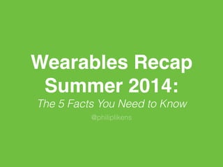 Wearables Recap 
Summer 2014: 
The 5 Facts You Need to Know 
@philiplikens 
 