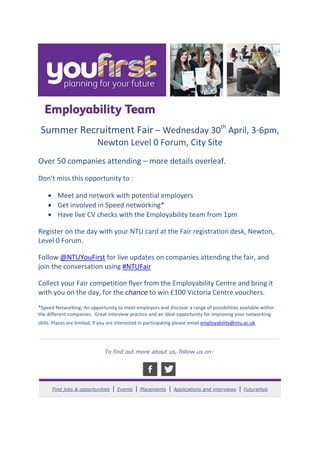 Summer Recruitment Fair – Wednesday 30th
April, 3-6pm,
Newton Level 0 Forum, City Site
Over 50 companies attending – more details overleaf.
Don't miss this opportunity to :
 Meet and network with potential employers
 Get involved in Speed networking*
 Have live CV checks with the Employability team from 1pm
Register on the day with your NTU card at the Fair registration desk, Newton,
Level 0 Forum.
Follow @NTUYouFirst for live updates on companies attending the fair, and
join the conversation using #NTUFair
Collect your Fair competition flyer from the Employability Centre and bring it
with you on the day, for the chance to win £100 Victoria Centre vouchers.
*Speed Networking: An opportunity to meet employers and discover a range of possibilities available within
the different companies. Great interview practice and an ideal opportunity for improving your networking
skills. Places are limited, if you are interested in participating please email employability@ntu.ac.uk
To find out more about us, follow us on:
Find jobs & opportunities | Events | Placements | Applications and interviews | FutureHub
 
