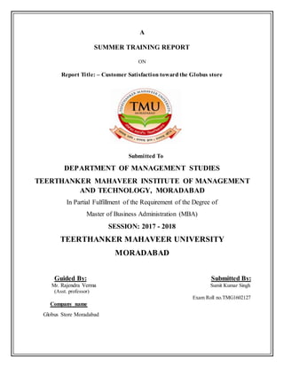 A
SUMMER TRAINING REPORT
ON
Report Title: – Customer Satisfaction toward the Globus store
Submitted To
DEPARTMENT OF MANAGEMENT STUDIES
TEERTHANKER MAHAVEER INSTITUTE OF MANAGEMENT
AND TECHNOLOGY, MORADABAD
In Partial Fulfillment of the Requirement of the Degree of
Master of Business Administration (MBA)
SESSION: 2017 - 2018
TEERTHANKER MAHAVEER UNIVERSITY
MORADABAD
Guided By: Submitted By:
Mr. Rajendra Verma Sumit Kumar Singh
(Asst. professor)
Exam Roll no.TMG1602127
Company name
Globus Store Moradabad
 