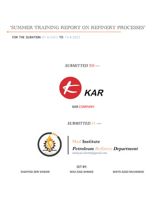“SUMMER TRAINING REPORT ON REFINERY PROCESSES”
FOR THE DURATION 01-8-2023 TO 15-8-2023
SUBMITTED TO ¾
KAR COMPANY
SUBMITTED BY ¾
Mad Institute
Petroleum Refinery Department
shahyad.zkri00@gmail.com
SET BY:
SHAHYAD ZKRI SHWAN WAJI ZIAD AHMAD WAYSI AZAD MUHAMAD
 