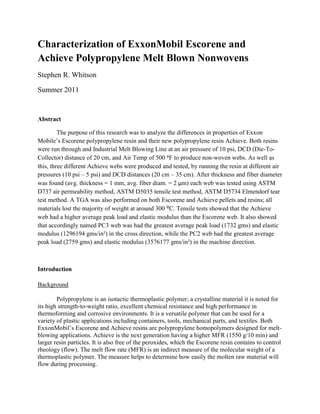 Characterization of ExxonMobil Escorene and
Achieve Polypropylene Melt Blown Nonwovens
Stephen R. Whitson

Summer 2011


Abstract

         The purpose of this research was to analyze the differences in properties of Exxon
Mobile’s Escorene polypropylene resin and their new polypropylene resin Achieve. Both resins
were run through and Industrial Melt Blowing Line at an air pressure of 10 psi, DCD (Die-To-
Collector) distance of 20 cm, and Air Temp of 500 ᵒF to produce non-woven webs. As well as
this, three different Achieve webs were produced and tested, by running the resin at different air
pressures (10 psi – 5 psi) and DCD distances (20 cm – 35 cm). After thickness and fiber diameter
was found (avg. thickness = 1 mm, avg. fiber diam. = 2 μm) each web was tested using ASTM
D737 air permeability method, ASTM D5035 tensile test method, ASTM D5734 Elmendorf tear
test method. A TGA was also performed on both Escorene and Achieve pellets and resins; all
materials lost the majority of weight at around 300 ᴼC. Tensile tests showed that the Achieve
web had a higher average peak load and elastic modulus than the Escorene web. It also showed
that accordingly named PC3 web was had the greatest average peak load (1732 gms) and elastic
modulus (1296194 gms/in²) in the cross direction, while the PC2 web had the greatest average
peak load (2759 gms) and elastic modulus (3576177 gms/in²) in the machine direction.



Introduction

Background

        Polypropylene is an isotactic thermoplastic polymer; a crystalline material it is noted for
its high strength-to-weight ratio, excellent chemical resistance and high performance in
thermoforming and corrosive environments. It is a versatile polymer that can be used for a
variety of plastic applications including containers, tools, mechanical parts, and textiles. Both
ExxonMobil’s Escorene and Achieve resins are polypropylene homopolymers designed for melt-
blowing applications. Achieve is the next generation having a higher MFR (1550 g/10 min) and
larger resin particles. It is also free of the peroxides, which the Escorene resin contains to control
rheology (flow). The melt flow rate (MFR) is an indirect measure of the molecular weight of a
thermoplastic polymer. The measure helps to determine how easily the molten raw material will
flow during processing.
 