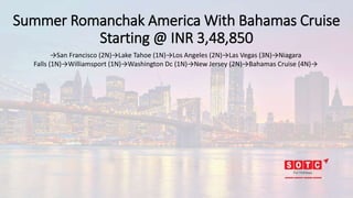 Summer Romanchak America With Bahamas Cruise
Starting @ INR 3,48,850
→San Francisco (2N)→Lake Tahoe (1N)→Los Angeles (2N)→Las Vegas (3N)→Niagara
Falls (1N)→Williamsport (1N)→Washington Dc (1N)→New Jersey (2N)→Bahamas Cruise (4N)→
 