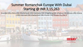 Summer Romanchak Europe With Dubai
Starting @ INR 3,15,263
→London (2N)→Paris (2N)→Netherlands (2N)→Germany (1N)→Engelberg (1N)→Padova (1N)→Arezzo (2N)→Canne
s (2N)→Zermatt (2N)→Switzerland (2N)→Zurich (1N)→Dubai City (2N)→
 