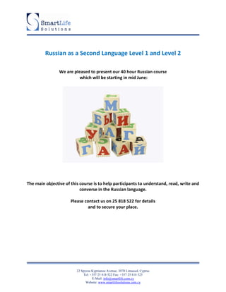Russian as a Second Language Level 1 and Level 2

                We are pleased to present our 40 hour Russian course
                          which will be starting in mid June:




The main objective of this course is to help participants to understand, read, write and
                           converse in the Russian language.

                      Please contact us on 25 818 522 for details
                               and to secure your place.




                         22 Spyrou Kyprianou Avenue, 3070 Limassol, Cyprus
                             Tel: +357 25 818 522 Fax: +357 25 818 523
                                   E-Mail: info@smartlife.com.cy
                               Website: www.smartlifesolutions.com.cy
 