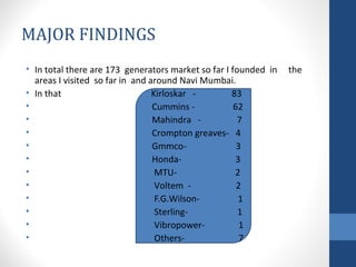MAJOR FINDINGS 
• In total there are 173 generators market so far I founded in the 
areas I visited so far in and around Navi Mumbai. 
• In that Kirloskar - 83 
• Cummins - 62 
• Mahindra - 7 
• Crompton greaves- 4 
• Gmmco- 3 
• Honda- 3 
• MTU- 2 
• Voltem - 2 
• F.G.Wilson- 1 
• Sterling- 1 
• Vibropower- 1 
• Others- 7 
 
