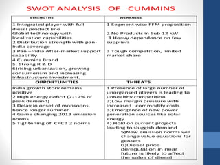 SWOT ANALYSIS OF CUMMINS 
STRENGTHS WEAKNESS 
1 Integrated player with full 
diesel product line 
Global technology with 
localization capabilities 
2 Distribution strength with pan- 
India coverage 
3 Pan –India After-market support 
capability 
4 Cummins Brand 
5. Strong R & D 
6)rising urbanization, growing 
consumerism and increasing 
infrastructure investment. 
1 Segment wise FFM proposition 
2 No Products in Sub 12 kW 
3.Heavy dependence on few 
suppliers 
3 Tough competition, limited 
market share 
OPPORTUNITIES THREATS 
India growth story remains 
positive 
2 High energy deficit (7-12% of 
peak demand) 
3 Delay in onset of monsoons, 
hence longer summer 
4 Game changing 2013 emission 
norms 
5 Tightening of CPCB 2 norms 
1 Presence of large number of 
unorgansed players is leading to 
unhealthy competition 
2)Low margin pressure with 
increased commodity costs 
3)Emergence of new power 
generation sources like solar 
energy 
4) Hold on current projects 
leading to sluggish demand 
5)New emission norms will 
change value equations for 
gensets 
6)Diesel price 
deregulation in near 
future is likely to affect 
the sales of diesel 
 