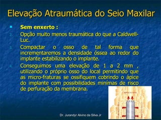 Elevação Atraumática do Seio Maxilar Sem enxerto : Opção muito menos traumática do que a Caldwell-Luc. Compactar o osso de tal forma que incrementaremos a densidade óssea ao redor do implante estabilizando o implante. Conseguimos uma elevação de 1 a 2 mm , utilizando o próprio osso do local permitindo que as micro-fraturas se ossifiquem cobrindo o ápice do implante com possibilidades minímas de risco de perfuração da membrana.  