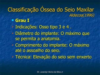 Classificação Óssea do Seio Maxilar Aldecoa(1996) Grau I   Indicações: Osso tipo 3 e 4 . Diâmetro do implante: O máximo que se permita a anatomia. Comprimento do implante: O máximo até o assoalho do seio. Técnica: Elevação do seio sem enxerto 