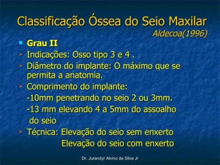 Classificação Óssea do Seio Maxilar Aldecoa(1996) Grau II Indicações: Osso tipo 3 e 4 . Diâmetro do implante: O máximo que se permita a anatomia. Comprimento do implante:  -10mm penetrando no seio 2 ou 3mm. -13 mm elevando 4 a 5mm do assoalho do seio Técnica: Elevação do seio sem enxerto Elevação do seio com enxerto 