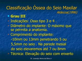 Classificação Óssea do Seio Maxilar Aldecoa(1996) Grau III Indicações: Osso tipo 3 e 4 . Diâmetro do implante: O máximo que se permita a anatomia. Comprimento do implante:  -10mm ou 13mm penetrando 5 ou 5,5mm no seio . Na parede mesial do seio elevaremos até 7 ou 8mm Técnica: Elevação do seio com enxerto 