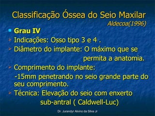 Classificação Óssea do Seio Maxilar Aldecoa(1996) Grau IV Indicações: Osso tipo 3 e 4 . Diâmetro do implante: O máximo que se permita a anatomia. Comprimento do implante:  -15mm penetrando no seio grande parte do seu comprimento. Técnica: Elevação do seio com enxerto sub-antral ( Caldwell-Luc) 