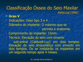 Classificação Óssea do Seio Maxilar Aldecoa(1996) Grau V Indicações: Osso tipo 3 e 4 . Diâmetro do implante: O máximo que se permita a anatomia. Comprimento do implante: 15mm  Técnica: Elevação do seio com enxerto  sub-antral (Caldwell-Luc) em dois tempos. Elevação do seio atraumática com enxerto em dois tempos. Os se instalarão os implantes em um segundo tempo após 4 meses.  