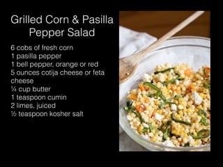 Grilled Corn & Pasilla
Pepper Salad
6 cobs of fresh corn
1 pasilla pepper
1 bell pepper, orange or red
5 ounces cotija cheese or feta
cheese
¼ cup butter
1 teaspoon cumin
2 limes, juiced
½ teaspoon kosher salt
 