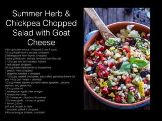 Summer Herb &
Chickpea Chopped
Salad with Goat
Cheese
4-8 cup butter lettuce, chopped (I use 4 cups)
1/2 cup fresh basil + parsley, chopped
2 tablespoons fresh thyme, chopped
2 ears grilled corn, kernels removed from the cob
1 1/2 cups tom-tom tomates, halved
1 red pepper, chopped
3/4 cup fresh blackberries or blueberries
1 peach, ﬁnely chopped
1 jalapeño, seeded + chopped
1 1/2 cups cooked chickpeas, also called garbanzo beans (or
one 14 oz can rinsed + drained)
1/2 cup mixed toasted pumpkin seeds (pepitas), pecans,
walnuts, and pistachios
1/4 cup olive oil
1 tablespoon apple cider vinegar
2 teaspoons honey
1/2-1 teaspoon chipotle chili powder
1-2 cloves garlic, minced or grated
1 lemon, juiced
salt and pepper, to taste
1 avocado, pitted + chopped
4-6 ounces goat cheese, crumbled
 