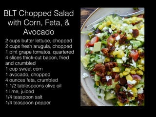 BLT Chopped Salad
with Corn, Feta, &
Avocado
2 cups butter lettuce, chopped
2 cups fresh arugula, chopped
1 pint grape tomatos, quartered
4 slices thick-cut bacon, fried
and crumbled
1 cup sweet corn
1 avocado, chopped
4 ounces feta, crumbled
1 1/2 tablespoons olive oil
1 lime, juiced
1/4 teaspoon salt
1/4 teaspoon pepper
 