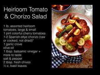 Heirloom Tomato
& Chorizo Salad
1 lb. assorted heirloom
tomatoes, large & small
1 pint colorful cherry tomatoes
1-2 Spanish-stlye chorizo (raw
or cooked, not dried)*
1 garlic clove
olive oil
1 tbsp. balsamic vinegar +
more to taste
salt & pepper
2 tbsp. fresh chives
½ c. basil leaves
 