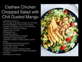 Cashew Chicken
Chopped Salad with
Chili Dusted Mango
2 tablespoons olive oil
1/2 cup sugar snap peas, the peas cut into thirds
1/2 red bell pepper, cut into 1/2-inch pieces
1/2 green bell pepper, cut into 1/2-inch pieces
2 shallots, cut into 1/2-inch pieces
1 garlic cloves, minced
1/2 teaspoon salt
1/2 teaspoon pepper
1/3 cup roasted cashews, chopped
1 tablespoon toasted sesame oil
1 boneless, skinless, chicken breasts, cut into
pieces
1/2 tablespoon low-sodium soy sauce
4 cups butter lettuce, chopped
1 green onion, sliced
2 tablespoons freshly chopped cilantro
1 mango, half peeled and chopped, half peeled
and sliced
1/4 teaspoon chili powder
 