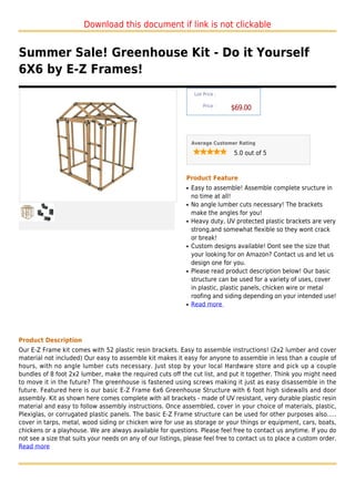 Download this document if link is not clickable


Summer Sale! Greenhouse Kit - Do it Yourself
6X6 by E-Z Frames!
                                                                  List Price :

                                                                      Price :
                                                                                 $69.00



                                                                 Average Customer Rating

                                                                                 5.0 out of 5



                                                             Product Feature
                                                             q   Easy to assemble! Assemble complete sructure in
                                                                 no time at all!
                                                             q   No angle lumber cuts necessary! The brackets
                                                                 make the angles for you!
                                                             q   Heavy duty, UV protected plastic brackets are very
                                                                 strong,and somewhat flexible so they wont crack
                                                                 or break!
                                                             q   Custom designs available! Dont see the size that
                                                                 your looking for on Amazon? Contact us and let us
                                                                 design one for you.
                                                             q   Please read product description below! Our basic
                                                                 structure can be used for a variety of uses, cover
                                                                 in plastic, plastic panels, chicken wire or metal
                                                                 roofing and siding depending on your intended use!
                                                             q   Read more




Product Description
Our E-Z Frame kit comes with 52 plastic resin brackets. Easy to assemble instructions! (2x2 lumber and cover
material not included) Our easy to assemble kit makes it easy for anyone to assemble in less than a couple of
hours, with no angle lumber cuts necessary. Just stop by your local Hardware store and pick up a couple
bundles of 8 foot 2x2 lumber, make the required cuts off the cut list, and put it together. Think you might need
to move it in the future? The greenhouse is fastened using screws making it just as easy disassemble in the
future. Featured here is our basic E-Z Frame 6x6 Greenhouse Structure with 6 foot high sidewalls and door
assembly. Kit as shown here comes complete with all brackets - made of UV resistant, very durable plastic resin
material and easy to follow assembly instructions. Once assembled, cover in your choice of materials, plastic,
Plexiglas, or corrugated plastic panels. The basic E-Z Frame structure can be used for other purposes also.....
cover in tarps, metal, wood siding or chicken wire for use as storage or your things or equipment, cars, boats,
chickens or a playhouse. We are always available for questions. Please feel free to contact us anytime. If you do
not see a size that suits your needs on any of our listings, please feel free to contact us to place a custom order.
Read more
 