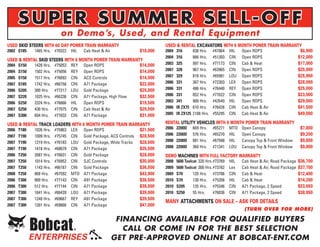SUPER SUMMER SELL-OFF
                          on Demo’s, Used, and Rental Equipment
USED SKID STEERS WITH 60 DAY POWER TRAIN WARRANTY                     USED & RENTAL EXCAVATORS WITH 6 MONTH POWER TRAIN WARRANTY
2002 S185    1465 Hrs. #70322   HIL   Cab Heat & Air        $18,000   2004316      838 Hrs. #47864 HIL  Open ROPS              $8,900
                                                                      2004316      866 Hrs. #51303 CIN Open ROPS              $12,000
USED & RENTAL SKID STEERS WITH 6 MONTH POWER TRAIN WARRANTY
2004S150    1428 Hrs. #75053 REY Open ROPS                $14,000     2003325      997 Hrs. #77173 CIN Cab & Heat             $17,000
2004S150    1502 Hrs. #75056 REY Open ROPS                $14,000     2007328      967 Hrs. #63965 CIN Open ROPS              $25,000
2005S150    1517 Hrs. #76693 CIN ACS Controls             $14,500     2007329      818 Hrs. #65981 LOU Open ROPS              $25,900
2007S185    1742 Hrs. #66758 CIN A71 Package              $22,000     2006331      367 Hrs. #72303 LEX Open ROPS              $28,000
2006S205    300 Hrs. #77217 LOU Gold Package              $25,000     2006331      486 Hrs. #76440 REY Open ROPS              $25,000
2007S220    1025 Hrs. #66336 CIN A71 Package, High Flow   $32,500     2006331      852 Hrs. #77022 CIN Open ROPS              $23,000
2006S250    2324 Hrs. #76666 HIL   Open ROPS              $19,500     2003341      900 Hrs. #43549 HIL  Open ROPS             $29,000
2007S250    430 Hrs. #77075 CIN Cab Heat & Air            $29,500     2006IR ZX75 610 Hrs. #76426 CIN Cab Heat & Air          $41,500
2007S300    604 Hrs. #77032 CIN A71 Package               $31,000     2005IR ZX125 2188 Hrs. #55295 CIN Cab Heat & Air        $49,000

USED & RENTAL TRACK LOADERS WITH 6 MONTH POWER TRAIN WARRANTY         RENTAL UTILITY VEHICLES WITH 6 MONTH POWER TRAIN WARRANTY
2006 T180   1026 Hrs. #75863 LEX Open ROPS                  $21,500   2006   2200D    669 Hrs.   #65271    MTO   Open Canopy                     $7,800
2007 T190   1009 Hrs. #75745 CIN Gold Package, ACS Controls $28,500   2006   2200D    576 Hrs.   #65270    HIL   Open Canopy                     $9,200
2007 T190   1219 Hrs. #76183 LOU Gold Package, Wide Tracks  $28,500   2008   2200D    881 Hrs.   #67588    HIL   Canopy Top & Front Window       $9,800
2007 T190   1418 Hrs. #68679 CIN A71 Package                $35,500   2008   2200D    360 Hrs.   #71341    LOU   Canopy Top & Front Window       $9,800
2006 T250   2687 Hrs. #76631 CIN Gold Package               $28,000   DEMO MACHINES WITH FULL FACTORY WARRANTY
2007 T250   1014 Hrs. #76952 CIN SJC Controls               $30,000   2008   5600 Toolcat 320 Hrs.#73769   HIL   Cab Heat & Air, Road Package   $36,700
2007 T250   1143 Hrs. #66187 CIN Gold Package               $36,500   2009   5600 Toolcat 300 Hrs.#73782   Lex   Cab Heat & Air, Road Package   $37,700
2008 T250   868 Hrs. #67592 MTO A71 Package                 $43,900   2009   S70       135 Hrs. #73706     CIN   Cab & Heat                     $12,400
2006 T300   900 Hrs. #77143 CIN A91 Package                 $36,500   2010   S70       130 Hrs. #75356     HIL   Cab & Heat                     $14,200
2006 T300   512 Hrs. #77144 CIN A71 Package                 $38,500   2010   S205      135 Hrs. #75346     CIN   A71 Package, 2 Speed           $33,650
2007 T300   1641 Hrs. #66439 LOU A71 Package                $39,000   2010   S250      55 Hrs.    #76036   CIN   A71 Package, 2 Speed           $38,950
2007 T300   1240 Hrs. #69667 REY A91 Package                $39,500
                                                                      MANY ATTACHMENTS ON SALE – ASK FOR DETAILS
2007 T300   1301 Hrs. #69666 CIN A71 Package                $47,000
                                                                                                                  (TURN OVER FOR MORE)

                                                        FINANCING AVAILABLE FOR QUALIFIED BUYERS
                                                          CALL OR COME IN FOR THE BEST SELECTION
            ENTERPRISES                                GET PRE-APPROVED ONLINE AT BOBCAT-ENT.COM
 