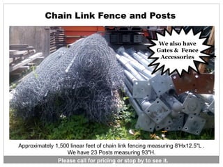 Approximately 1,500 linear feet of chain link fencing measuring 8'Hx12.5"L .
We have 23 Posts measuring 93"H.
Chain Link Fence and Posts
Please call for pricing or stop by to see it.
We also have
Gates & Fence
Accessories
 