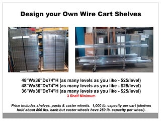 48"Wx36"Dx74"H (as many levels as you like - $25/level)
48"Wx30"Dx74"H (as many levels as you like - $25/level)
36"Wx30"Dx74"H (as many levels as you like - $25/level)
3 Shelf Minimum
Price includes shelves, posts & caster wheels. 1,000 lb. capacity per cart (shelves
hold about 800 lbs. each but caster wheels have 250 lb. capacity per wheel).
Design your Own Wire Cart Shelves
 