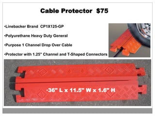 Cable Protector $75
•Linebacker Brand CP1X125-GP
•Polyurethane Heavy Duty General
•Purpose 1 Channel Drop Over Cable
•Protector with 1.25" Channel and T-Shaped Connectors
•36" L x 11.5" W x 1.6" H
 