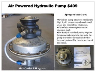 Air Powered Hydraulic Pump $499
Sprague S-216-J-200
•Air driven pump produces medium to
high liquid pressures and services oil,
water and compatible chemicals.
•Wetted section components are
stainless steel.
•The S-216-J standard pump requires
lubricated driving air to lubricate the
pump’s dynamic air seals and other
internal parts within the air portion of
the pump.
Max Outlet PSI 23,700
 