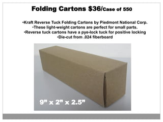 •Kraft Reverse Tuck Folding Cartons by Piedmont National Corp.
•These light-weight cartons are perfect for small parts.
•Reverse tuck cartons have a pye-lock tuck for positive locking
•Die-cut from .024 fiberboard
9” x 2” x 2.5”
Folding Cartons $36/Case of 550
 