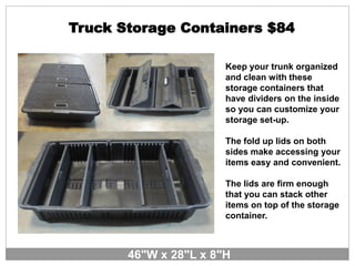 Truck Storage Containers $84
Keep your trunk organized
and clean with these
storage containers that
have dividers on the inside
so you can customize your
storage set-up.
The fold up lids on both
sides make accessing your
items easy and convenient.
The lids are firm enough
that you can stack other
items on top of the storage
container.
46"W x 28"L x 8"H
 