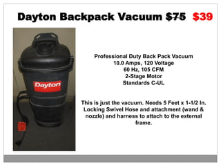 Dayton Backpack Vacuum $75 $39
Professional Duty Back Pack Vacuum
10.0 Amps, 120 Voltage
60 Hz, 105 CFM
2-Stage Motor
Standards C-UL
This is just the vacuum. Needs 5 Feet x 1-1/2 In.
Locking Swivel Hose and attachment (wand &
nozzle) and harness to attach to the external
frame.
 