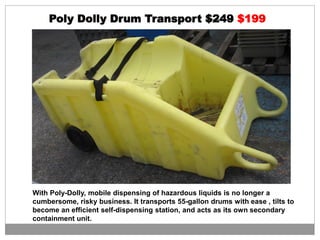 Poly Dolly Drum Transport $249 $199
With Poly-Dolly, mobile dispensing of hazardous liquids is no longer a
cumbersome, risky business. It transports 55-gallon drums with ease , tilts to
become an efficient self-dispensing station, and acts as its own secondary
containment unit.
 