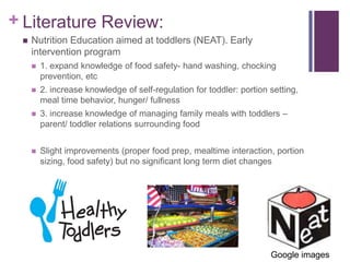 + Literature Review:
    Nutrition Education aimed at toddlers (NEAT). Early
     intervention program
        1. expand knowledge of food safety- hand washing, chocking
         prevention, etc
        2. increase knowledge of self-regulation for toddler: portion setting,
         meal time behavior, hunger/ fullness
        3. increase knowledge of managing family meals with toddlers –
         parent/ toddler relations surrounding food


        Slight improvements (proper food prep, mealtime interaction, portion
         sizing, food safety) but no significant long term diet changes




                                                                       Google images
 