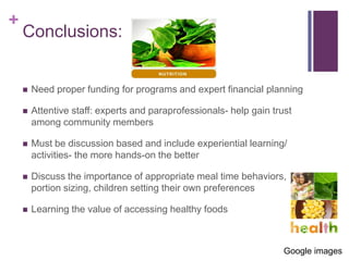 +
    Conclusions:


       Need proper funding for programs and expert financial planning

       Attentive staff: experts and paraprofessionals- help gain trust
        among community members

       Must be discussion based and include experiential learning/
        activities- the more hands-on the better

       Discuss the importance of appropriate meal time behaviors,
        portion sizing, children setting their own preferences

       Learning the value of accessing healthy foods



                                                                     Google images
 