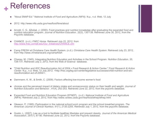 + References
    "About SNAP-Ed." National Institute of Food and Agriculture (NIFA). N.p., n.d. Web. 12 July

    2012. http://www.nifa.usda.gov/nea/food/fsne/about

    Arnold, C. G., &Sobal, J. (2000). Food practices and nutrition knowledge after graduating the expanded food and
     nutrition education program. Journal of Nutrition Education, 32(3), 130-138. Retrieved June 30, 2012, from the
     Psycinfo database.

    CHANCE. (n.d.). FNEC Home. Retrieved July 22, 2012, from
     http://www.fnec.cornell.edu/Our_Initiatives/CHANCE.cfm

    Camp FRESH at Christiana Care Health System. (n.d.). Christiana Care Health System. Retrieved July 23, 2012,
     from http://www.christianacare.org/campfresh

    Chaney, M. (1945). Integrating Nutrition Education and Activities in the School Program. Nutrition Education, 35,
     728-731. Retrieved July 2, 2012, from the Web of Science database.

    "Child Nutrition and WIC Reauthorization Act of 2004 « Food Research & Action Center." Food Research & Action
     Center. N.p., n.d. Web. 12 July 2012. <http://frac.org/leg-act-center/legislative-successes/child-nutrition-and-wic-
     reauthorization-act-of-2004/>.

    Dammann, K. W., & Smith, C. (2009). Factors affecting low-income women's food

    choices and the perceived impact of dietary intake and socioeconomic status on their health and weight. Journal of
     Nutrition Education and Behavior , 41(4), 242-253. Retrieved June 22, 2012, from the psycinfo database.

    Expanded Food and Nutrition Education Program (EFNEP) . (n.d.). National Institute of Food and Agriculture
     (NIFA). Retrieved July 2, 2012, from http://www.csrees.usda.gov/nea/food/efnep/efnep.html

    Gleason, P. (1995). Participation in the national school lunch program and the school breakfast program. The
     American Journal of Clinical Nutrition, 61(1), 2135-2205. Retrieved July 1, 2012, from the psycinfo database.

    Gostin, L. (2007). Law as a tool to facilitate healthier lifestyles and prevent obesity. Journal of the American Medical
     Association, 297(1), 87-90. Retrieved June 22, 2012, from the Psycinfo database.
 