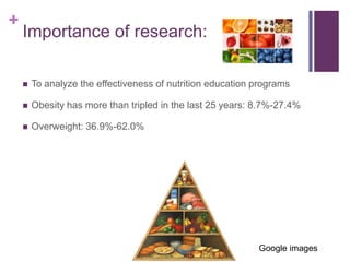 +
    Importance of research:

       To analyze the effectiveness of nutrition education programs

       Obesity has more than tripled in the last 25 years: 8.7%-27.4%

       Overweight: 36.9%-62.0%




                                                            Google images
 