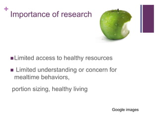 +
    Importance of research




     Limited   access to healthy resources
       Limited understanding or concern for
        mealtime behaviors,
    portion sizing, healthy living


                                          Google images
 