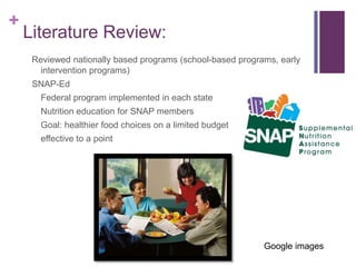+
    Literature Review:
     Reviewed nationally based programs (school-based programs, early
       intervention programs)
     SNAP-Ed
       Federal program implemented in each state
       Nutrition education for SNAP members
       Goal: healthier food choices on a limited budget
       effective to a point




                                                            Google images
 