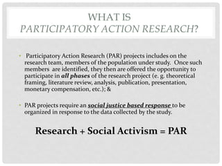 WHAT IS
PARTICIPATORY ACTION RESEARCH?
• Participatory Action Research (PAR) projects includes on the
research team, members of the population under study. Once such
members are identified, they then are offered the opportunity to
participate in all phases of the research project (e. g. theoretical
framing, literature review, analysis, publication, presentation,
monetary compensation, etc.); &

• PAR projects require an social justice based response to be
organized in response to the data collected by the study.

Research + Social Activism = PAR

 