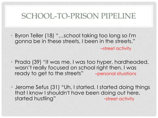 SCHOOL-TO-PRISON PIPELINE
• Byron Teller (18) “…school taking too long so I'm
gonna be in these streets, I been in the streets.”
–street activity

• Prada (39) “it was me, I was too hyper, hardheaded,
wasn’t really focused on school right then. I was
ready to get to the streets”
–personal situations

• Jerome Sefus (31) “Uh, I started, I started doing things
that I know I shouldn't have been doing out here,
started hustling”
-street activity

 