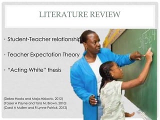 LITERATURE REVIEW
• Student-Teacher relationship

• Teacher Expectation Theory
• “Acting White” thesis

(Debra Hooks and Maja Miskovic, 2012)
(Yasser A Payne and Tara M. Brown, 2010)
(Carol A Mullen and R Lynne Patrick, 2012)

 
