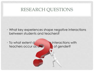 RESEARCH QUESTIONS

• What key experiences shape negative interactions
between students and teachers?
• To what extent do negative interactions with
teachers occur as a function of gender?

 
