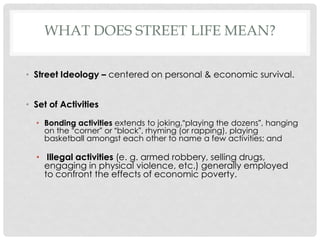 WHAT DOES STREET LIFE MEAN?
• Street Ideology – centered on personal & economic survival.
• Set of Activities
• Bonding activities extends to joking,“playing the dozens”, hanging
on the “corner” or “block”, rhyming (or rapping), playing
basketball amongst each other to name a few activities; and

• Illegal activities (e. g. armed robbery, selling drugs,
engaging in physical violence, etc.) generally employed
to confront the effects of economic poverty.

 