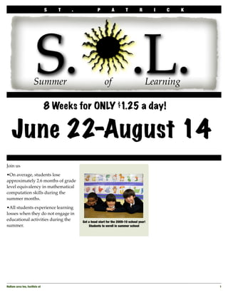 S   T   .             P         A         T         R       I   C   K




                         S.j.L.
                       Summer                               of                           Learning
  	


                                 8 Weeks for ONLY $1.25 a day!


      June 22-August 14
Join us

•On average, students lose
approximately 2.6 months of grade
level equivalency in mathematical
computation skills during the
summer months.

•All students experience learning
losses when they do not engage in
educational activities during the            Get a head start for the 2009-10 school year!
summer.                                          Students to enroll in summer school




Nullam arcu leo, facilisis ut
                                                                           1
 