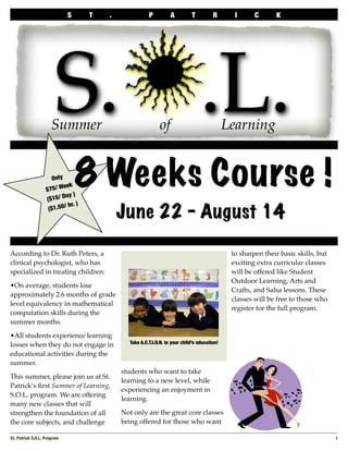 S      T   .              P          A         T          R       I      C      K




                        S.j.L.
                      Summer                                 of                               Learning
  	




                                  8 Weeks Course !
                      Only
                           eek
                   $75/ W
                            ay )
                   ($15/ D
                           / hr. )
                                             June 22 - August 14
                    ($1.50




According to Dr. Ruth Peters, a                                                                to sharpen their basic skills, but
clinical psychologist, who has                                                                 exciting extra curricular classes
specialized in treating children:                                                              will be offered like Student
                                                                                               Outdoor Learning, Arts and
•On average, students lose
                                                                                               Crafts, and Salsa lessons. These
approximately 2.6 months of grade
                                                                                               classes will be free to those who
level equivalency in mathematical
                                                                                               register for the full program.
computation skills during the
summer months.

•All students experience learning
                                               Take A.C.T.I.O.N. in your child’s education!
losses when they do not engage in
educational activities during the
summer.
                                             students who want to take
This summer, please join us at St.
                                             learning to a new level, while
Patrick’s ﬁrst Summer of Learning,
                                             experiencing an enjoyment in
S.O.L. program. We are offering
                                             learning.
many new classes that will
                                             Not only are the great core classes
strengthen the foundation of all
                                             being offered for those who want
the core subjects, and challenge

St. Patrick S.O.L. Program
                                                                                                         1
 