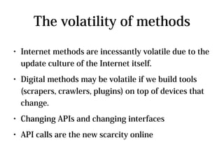 The volatility of methods
●   Internet methods are incessantly volatile due to the
    update culture of the Internet itself.
●   Digital methods may be volatile if we build tools
    (scrapers, crawlers, plugins) on top of devices that
    change.
●   Changing APIs and changing interfaces
●   API calls are the new scarcity online
 