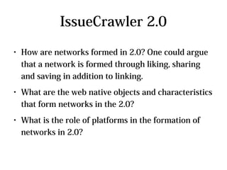 IssueCrawler 2.0
●   How are networks formed in 2.0? One could argue
    that a network is formed through liking, sharing
    and saving in addition to linking.
●   What are the web native objects and characteristics
    that form networks in the 2.0?
●   What is the role of platforms in the formation of
    networks in 2.0?
 
